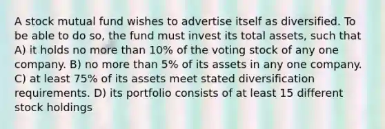 A stock mutual fund wishes to advertise itself as diversified. To be able to do so, the fund must invest its total assets, such that A) it holds no more than 10% of the voting stock of any one company. B) no more than 5% of its assets in any one company. C) at least 75% of its assets meet stated diversification requirements. D) its portfolio consists of at least 15 different stock holdings