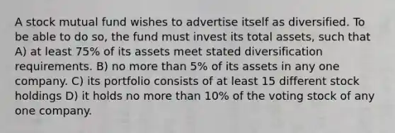 A stock mutual fund wishes to advertise itself as diversified. To be able to do so, the fund must invest its total assets, such that A) at least 75% of its assets meet stated diversification requirements. B) no more than 5% of its assets in any one company. C) its portfolio consists of at least 15 different stock holdings D) it holds no more than 10% of the voting stock of any one company.