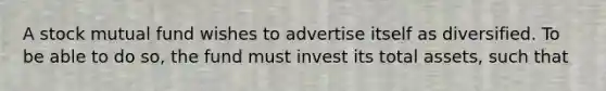 A stock mutual fund wishes to advertise itself as diversified. To be able to do so, the fund must invest its total assets, such that