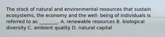 The stock of natural and environmental resources that sustain ecosystems, the economy and the well- being of individuals is referred to as ________. A. renewable resources B. biological diversity C. ambient quality D. natural capital