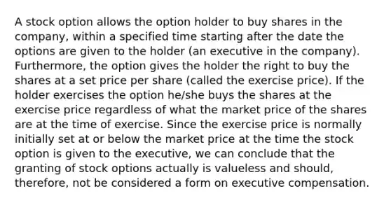 A stock option allows the option holder to buy shares in the company, within a specified time starting after the date the options are given to the holder (an executive in the company). Furthermore, the option gives the holder the right to buy the shares at a set price per share (called the exercise price). If the holder exercises the option he/she buys the shares at the exercise price regardless of what the market price of the shares are at the time of exercise. Since the exercise price is normally initially set at or below the market price at the time the stock option is given to the executive, we can conclude that the granting of stock options actually is valueless and should, therefore, not be considered a form on executive compensation.