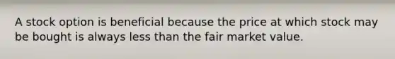 A stock option is beneficial because the price at which stock may be bought is always less than the fair market value.