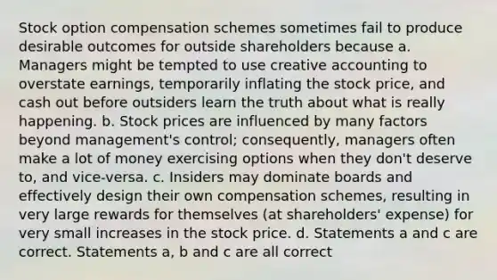 Stock option compensation schemes sometimes fail to produce desirable outcomes for outside shareholders because a. Managers might be tempted to use creative accounting to overstate earnings, temporarily inflating the stock price, and cash out before outsiders learn the truth about what is really happening. b. Stock prices are influenced by many factors beyond management's control; consequently, managers often make a lot of money exercising options when they don't deserve to, and vice-versa. c. Insiders may dominate boards and effectively design their own compensation schemes, resulting in very large rewards for themselves (at shareholders' expense) for very small increases in the stock price. d. Statements a and c are correct. Statements a, b and c are all correct