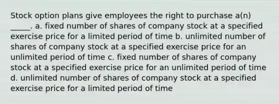 Stock option plans give employees the right to purchase a(n) _____. a. fixed number of shares of company stock at a specified exercise price for a limited period of time b. unlimited number of shares of company stock at a specified exercise price for an unlimited period of time c. fixed number of shares of company stock at a specified exercise price for an unlimited period of time d. unlimited number of shares of company stock at a specified exercise price for a limited period of time