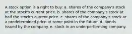 A stock option is a right to buy: a. shares of the company's stock at the stock's current price. b. shares of the company's stock at half the stock's current price. c. shares of the company's stock at a predetermined price at some point in the future. d. bonds issued by the company. e. stock in an underperforming company.