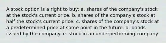 A stock option is a right to buy: a. shares of the company's stock at the stock's current price. b. shares of the company's stock at half the stock's current price. c. shares of the company's stock at a predetermined price at some point in the future. d. bonds issued by the company. e. stock in an underperforming company.