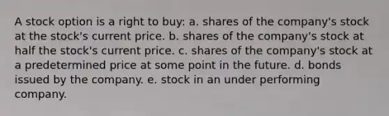 A stock option is a right to buy: a. shares of the company's stock at the stock's current price. b. shares of the company's stock at half the stock's current price. c. shares of the company's stock at a predetermined price at some point in the future. d. bonds issued by the company. e. stock in an under performing company.