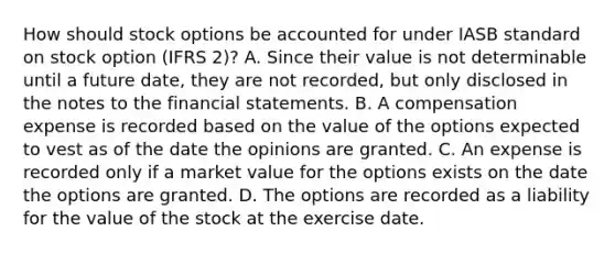 How should stock options be accounted for under IASB standard on stock option (IFRS 2)? A. Since their value is not determinable until a future date, they are not recorded, but only disclosed in the notes to the financial statements. B. A compensation expense is recorded based on the value of the options expected to vest as of the date the opinions are granted. C. An expense is recorded only if a market value for the options exists on the date the options are granted. D. The options are recorded as a liability for the value of the stock at the exercise date.