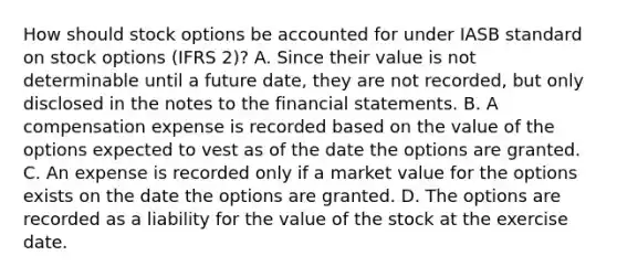 How should stock options be accounted for under IASB standard on stock options (IFRS 2)? A. Since their value is not determinable until a future date, they are not recorded, but only disclosed in the notes to the financial statements. B. A compensation expense is recorded based on the value of the options expected to vest as of the date the options are granted. C. An expense is recorded only if a market value for the options exists on the date the options are granted. D. The options are recorded as a liability for the value of the stock at the exercise date.