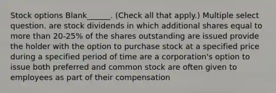 Stock options Blank______. (Check all that apply.) Multiple select question. are stock dividends in which additional shares equal to more than 20-25% of the shares outstanding are issued provide the holder with the option to purchase stock at a specified price during a specified period of time are a corporation's option to issue both preferred and common stock are often given to employees as part of their compensation