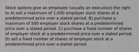 Stock options give an employee (usually an executive) the right to A) sell a maximum of 1,000 employer stock shares at a predetermined price over a stated period. B) purchase a maximum of 500 employer stock shares at a predetermined price over a stated period. C) purchase a fixed number of shares of employer stock at a predetermined price over a stated period. D) sell a fixed number of shares of employer stock at a predetermined price over a stated period.