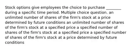 Stock options give employees the choice to purchase ________ during a specific time period. Multiple choice question. an unlimited number of shares of the firm's stock at a price determined by future conditions an unlimited number of shares of the firm's stock at a specified price a specified number of shares of the firm's stock at a specified price a specified number of shares of the firm's stock at a price determined by future conditions