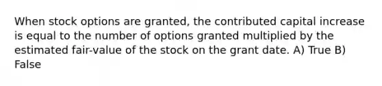 When stock options are granted, the contributed capital increase is equal to the number of options granted multiplied by the estimated fair-value of the stock on the grant date. A) True B) False