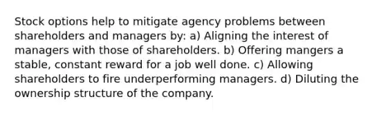 Stock options help to mitigate agency problems between shareholders and managers by: a) Aligning the interest of managers with those of shareholders. b) Offering mangers a stable, constant reward for a job well done. c) Allowing shareholders to fire underperforming managers. d) Diluting the ownership structure of the company.