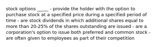 stock options _____ - provide the holder with the option to purchase stock at a specified price during a specified period of time - are stock dividends in which additional shares equal to <a href='https://www.questionai.com/knowledge/keWHlEPx42-more-than' class='anchor-knowledge'>more than</a> 20-25% of the shares outstanding are issued - are a corporation's option to issue both preferred and common stock - are often given to employees as part of their competition