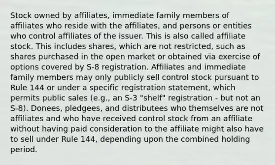 Stock owned by affiliates, immediate family members of affiliates who reside with the affiliates, and persons or entities who control affiliates of the issuer. This is also called affiliate stock. This includes shares, which are not restricted, such as shares purchased in the open market or obtained via exercise of options covered by S-8 registration. Affiliates and immediate family members may only publicly sell control stock pursuant to Rule 144 or under a specific registration statement, which permits public sales (e.g., an S-3 "shelf" registration - but not an S-8). Donees, pledgees, and distributees who themselves are not affiliates and who have received control stock from an affiliate without having paid consideration to the affiliate might also have to sell under Rule 144, depending upon the combined holding period.