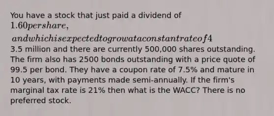 You have a stock that just paid a dividend of 1.60 per share, and which is expected to grow at a constant rate of 4% per year. The market capitalization of the firm is3.5 million and there are currently 500,000 shares outstanding. The firm also has 2500 bonds outstanding with a price quote of 99.5 per bond. They have a coupon rate of 7.5% and mature in 10 years, with payments made semi-annually. If the firm's marginal tax rate is 21% then what is the WACC? There is no preferred stock.