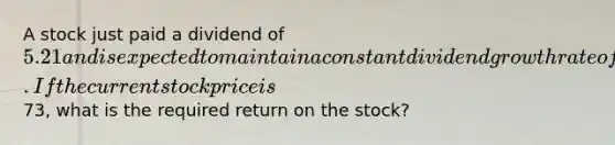 A stock just paid a dividend of 5.21 and is expected to maintain a constant dividend growth rate of 4.8 percent indefinitely. If the current stock price is73, what is the required return on the stock?