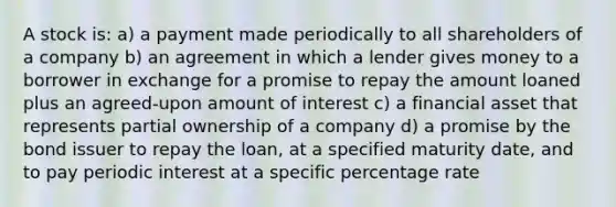 A stock is: a) a payment made periodically to all shareholders of a company b) an agreement in which a lender gives money to a borrower in exchange for a promise to repay the amount loaned plus an agreed-upon amount of interest c) a financial asset that represents partial ownership of a company d) a promise by the bond issuer to repay the loan, at a specified maturity date, and to pay periodic interest at a specific percentage rate