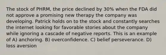 The stock of PHRM, the price declined by 30% when the FDA did not approve a promising new therapy the company was developing. Patrick holds on to the stock and constantly searches the internet looking for favorable stories about the company while ignoring a cascade of negative reports. This is an example of A) anchoring. B) overconfidence. C) belief perseverance. D) loss aversion