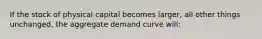 If the stock of physical capital becomes larger, all other things unchanged, the aggregate demand curve will: