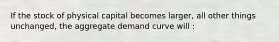 If the stock of physical capital becomes larger, all other things unchanged, the aggregate demand curve will :