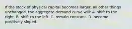 If the stock of physical capital becomes larger, all other things unchanged, the aggregate demand curve will: A. shift to the right. B. shift to the left. C. remain constant. D. become positively sloped.