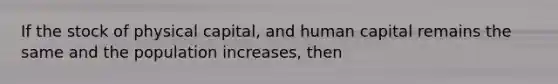 If the stock of physical capital, and human capital remains the same and the population increases, then