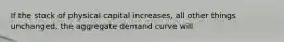 If the stock of physical capital increases, all other things unchanged, the aggregate demand curve will