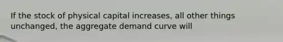 If the stock of physical capital increases, all other things unchanged, the aggregate demand curve will