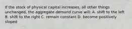 If the stock of physical capital increases, all other things unchanged, the aggregate demand curve will: A. shift to the left B. shift to the right C. remain constant D. become positively sloped