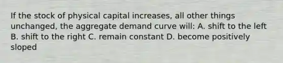 If the stock of physical capital increases, all other things unchanged, the aggregate demand curve will: A. shift to the left B. shift to the right C. remain constant D. become positively sloped