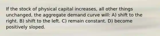 If the stock of physical capital increases, all other things unchanged, the aggregate demand curve will: A) shift to the right. B) shift to the left. C) remain constant. D) become positively sloped.