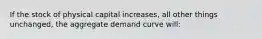 If the stock of physical capital increases, all other things unchanged, the aggregate demand curve will: