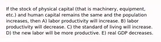 If the stock of physical capital (that is machinery, equipment, etc.) and human capital remains the same and the population increases, then A) labor productivity will increase. B) labor productivity will decrease. C) the standard of living will increase. D) the new labor will be more productive. E) real GDP decreases.