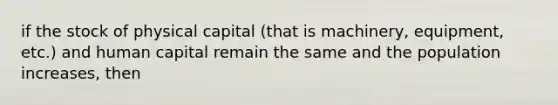 if the stock of physical capital (that is machinery, equipment, etc.) and human capital remain the same and the population increases, then