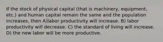 If the stock of physical capital (that is machinery, equipment, etc.) and human capital remain the same and the population increases, then A)labor productivity will increase. B) labor productivity will decrease. C) the standard of living will increase. D) the new labor will be more productive.