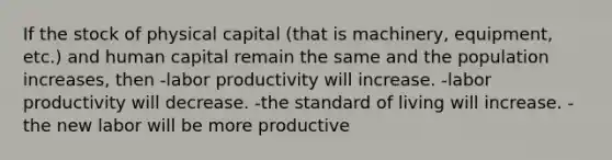 If the stock of physical capital (that is machinery, equipment, etc.) and human capital remain the same and the population increases, then -labor productivity will increase. -labor productivity will decrease. -the standard of living will increase. -the new labor will be more productive