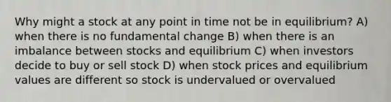 Why might a stock at any point in time not be in equilibrium? A) when there is no fundamental change B) when there is an imbalance between stocks and equilibrium C) when investors decide to buy or sell stock D) when stock prices and equilibrium values are different so stock is undervalued or overvalued