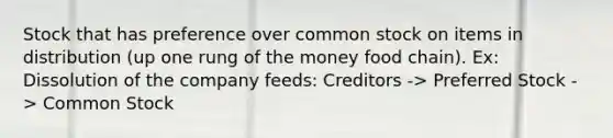 Stock that has preference over common stock on items in distribution (up one rung of the money food chain). Ex: Dissolution of the company feeds: Creditors -> Preferred Stock -> Common Stock