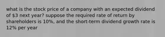 what is the stock price of a company with an expected dividend of 3 next year? suppose the required rate of return by shareholders is 10%, and the short-term dividend growth rate is 12% per year