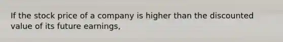 ​If the stock price of a company is higher than the discounted value of its future earnings,