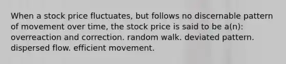 When a stock price fluctuates, but follows no discernable pattern of movement over time, the stock price is said to be a(n): overreaction and correction. random walk. deviated pattern. dispersed flow. efficient movement.