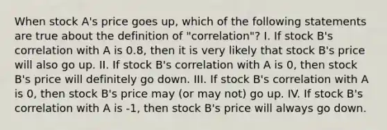 When stock A's price goes up, which of the following statements are true about the definition of "correlation"? I. If stock B's correlation with A is 0.8, then it is very likely that stock B's price will also go up. II. If stock B's correlation with A is 0, then stock B's price will definitely go down. III. If stock B's correlation with A is 0, then stock B's price may (or may not) go up. IV. If stock B's correlation with A is -1, then stock B's price will always go down.