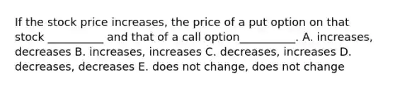 If the stock price increases, the price of a put option on that stock __________ and that of a call option__________. A. increases, decreases B. increases, increases C. decreases, increases D. decreases, decreases E. does not change, does not change