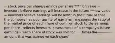 = stock price per share/earnings per share ***high value = investors believe earnings will increase in the future ***low value = investors believe earnings will be lower in the future or that the company has poor quality of earnings - measures the ratio of the market price of each share of common stock to the earnings per share - reflects investors' assessments of a company's future earnings - "each share of stock was sold for ___ times the amount that was earned on each share"