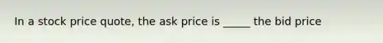 In a stock price quote, the ask price is _____ the bid price