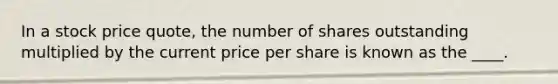 In a stock price quote, the number of shares outstanding multiplied by the current price per share is known as the ____.