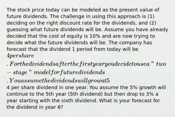 The stock price today can be modeled as the present value of future dividends. The challenge in using this approach is (1) deciding on the right discount rate for the dividends, and (2) guessing what future dividends will be. Assume you have already decided that the cost of equity is 10% and are now trying to decide what the future dividends will be. The company has forecast that the dividend 1 period from today will be 4 per share. For the dividends after the first year you decide to use a "two-stage" model for future dividends. You assume the dividends will grow at 5% a year after the4 per share dividend in one year. You assume the 5% growth will continue to the 5th year (5th dividend) but then drop to 3% a year starting with the sixth dividend. What is your forecast for the dividend in year 6?