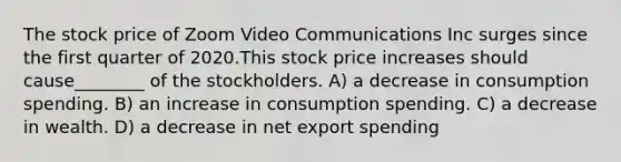 The stock price of Zoom Video Communications Inc surges since the first quarter of 2020.This stock price increases should cause________ of the stockholders. A) a decrease in consumption spending. B) an increase in consumption spending. C) a decrease in wealth. D) a decrease in net export spending